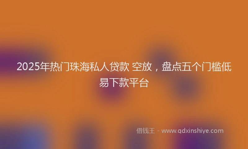 2025年热门珠海私人贷款 空放，盘点五个门槛低易下款平台