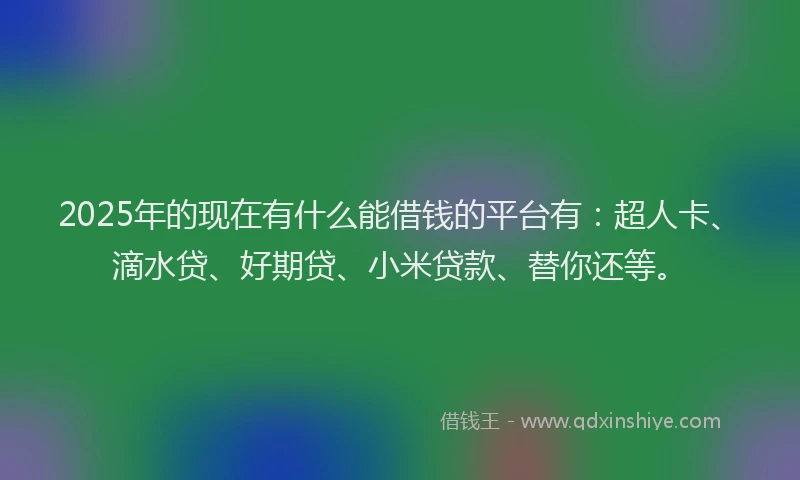 2025年的现在有什么能借钱的平台有：超人卡、滴水贷、好期贷、小米贷款、替你还等。