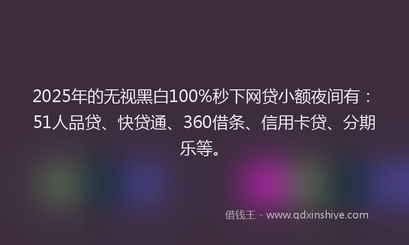 2025年的无视黑白100%秒下网贷小额夜间有：51人品贷、快贷通、360借条、信用卡贷、分期乐等。