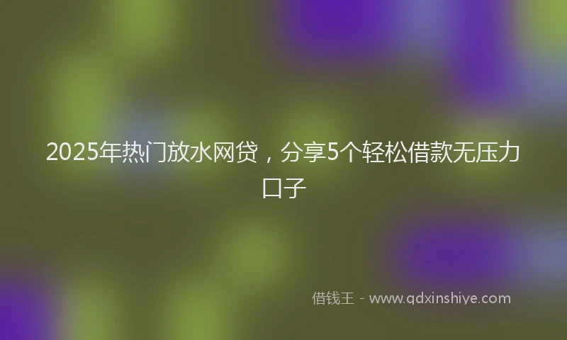 2025年热门放水网贷，分享5个轻松借款无压力口子