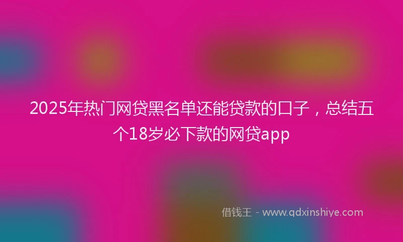2025年热门网贷黑名单还能贷款的口子，总结五个18岁必下款的网贷app