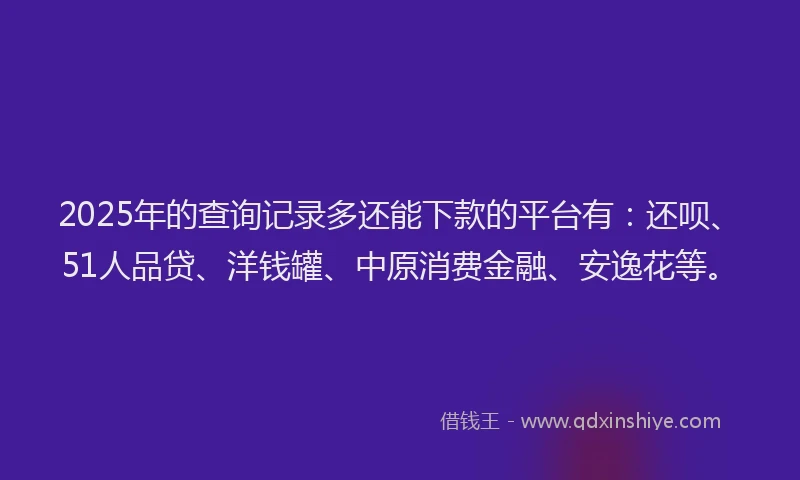 2025年的查询记录多还能下款的平台有：还呗、51人品贷、洋钱罐、中原消费金融、安逸花等。