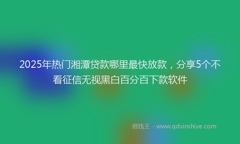 2025年热门湘潭贷款哪里最快放款，分享5个不看征信无视黑白百分百下款软件