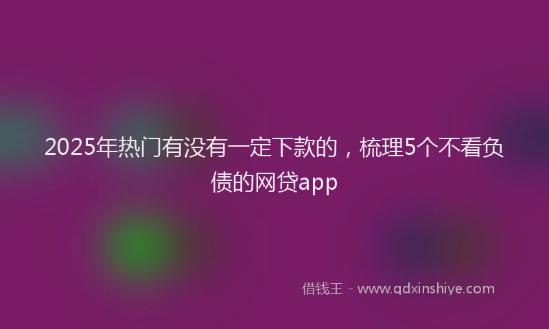 2025年热门有没有一定下款的，梳理5个不看负债的网贷app