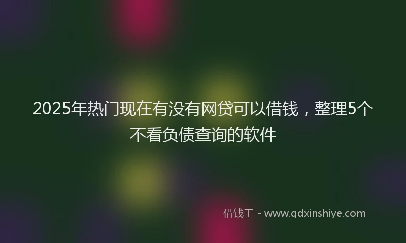 2025年热门现在有没有网贷可以借钱，整理5个不看负债查询的软件