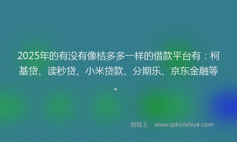2025年的有没有像桔多多一样的借款平台有：柯基贷、读秒贷、小米贷款、分期乐、京东金融等。