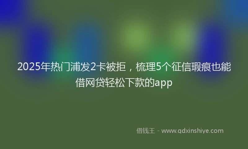 2025年热门浦发2卡被拒，梳理5个征信瑕疵也能借网贷轻松下款的app