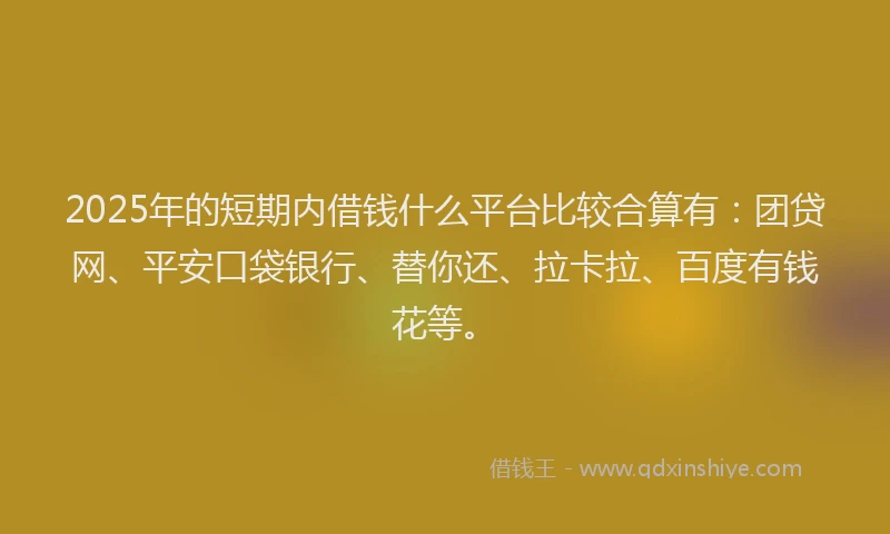 2025年的短期内借钱什么平台比较合算有：团贷网、平安口袋银行、替你还、拉卡拉、百度有钱花等。