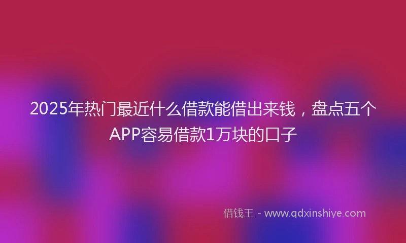 2025年热门最近什么借款能借出来钱，盘点五个APP容易借款1万块的口子