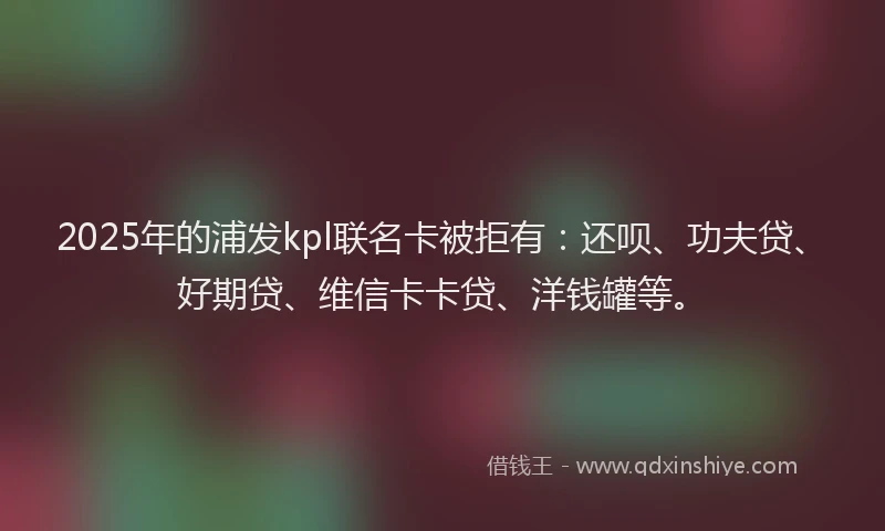 2025年的浦发kpl联名卡被拒有：还呗、功夫贷、好期贷、维信卡卡贷、洋钱罐等。