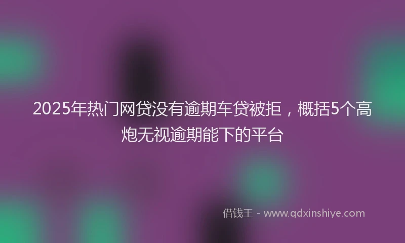 2025年热门网贷没有逾期车贷被拒，概括5个高炮无视逾期能下的平台