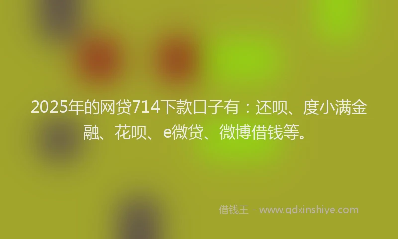 2025年的网贷714下款口子有：还呗、度小满金融、花呗、e微贷、微博借钱等。