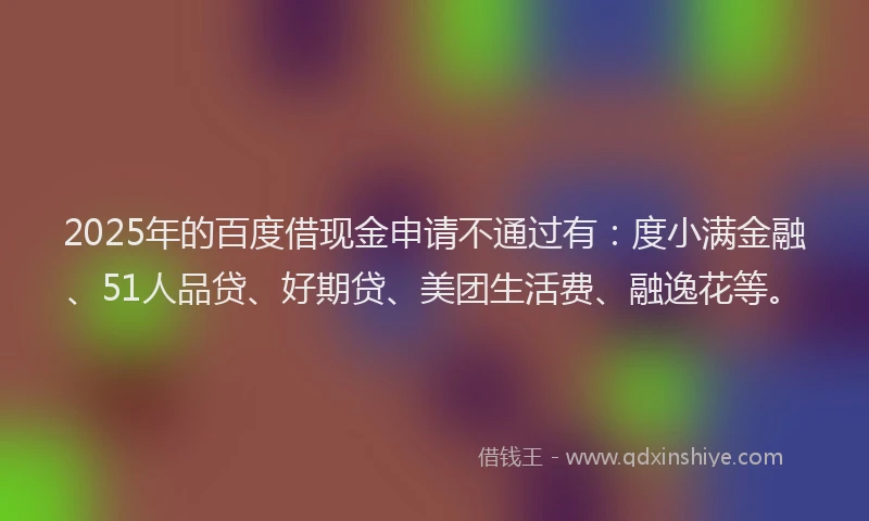 2025年的百度借现金申请不通过有：度小满金融、51人品贷、好期贷、美团生活费、融逸花等。