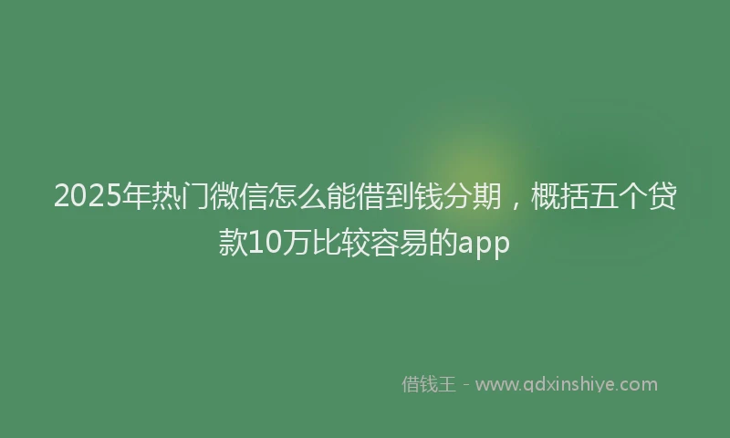 2025年热门微信怎么能借到钱分期，概括五个贷款10万比较容易的app