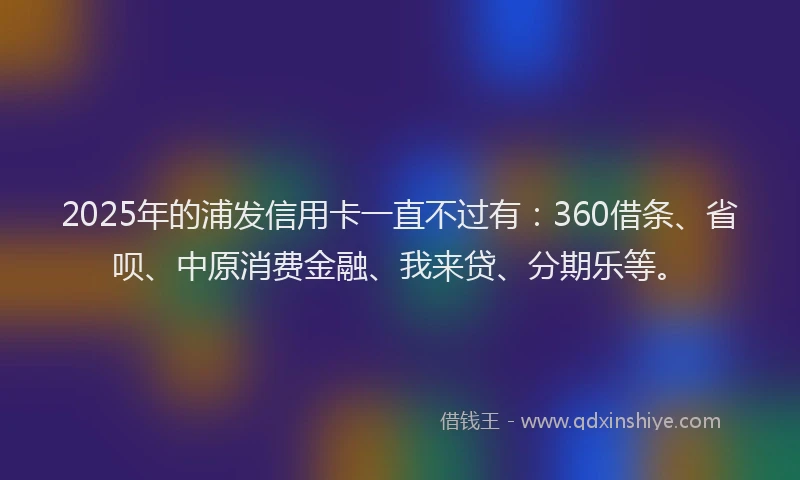 2025年的浦发信用卡一直不过有：360借条、省呗、中原消费金融、我来贷、分期乐等。