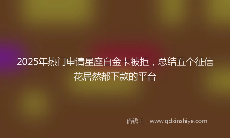 2025年热门申请星座白金卡被拒，总结五个征信花居然都下款的平台