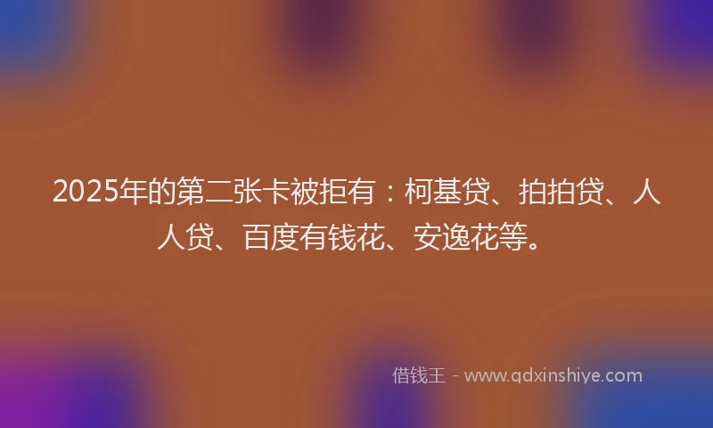 2025年的第二张卡被拒有：柯基贷、拍拍贷、人人贷、百度有钱花、安逸花等。