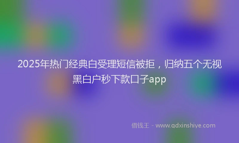 2025年热门经典白受理短信被拒，归纳五个无视黑白户秒下款口子app