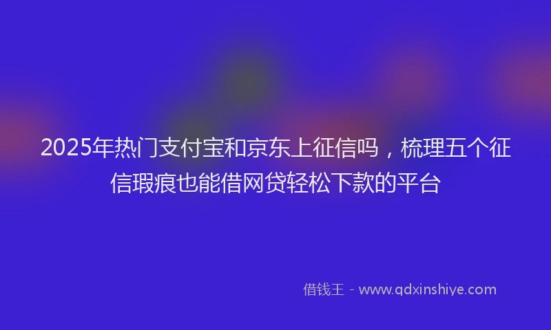 2025年热门支付宝和京东上征信吗，梳理五个征信瑕疵也能借网贷轻松下款的平台