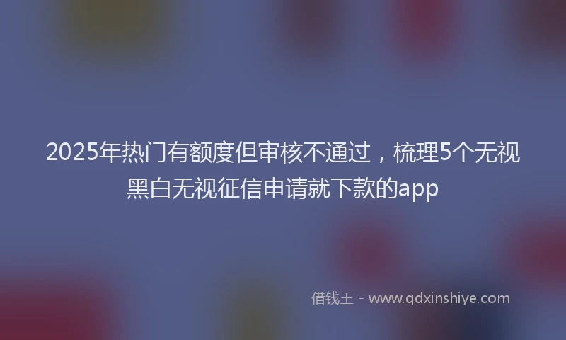2025年热门有额度但审核不通过，梳理5个无视黑白无视征信申请就下款的app