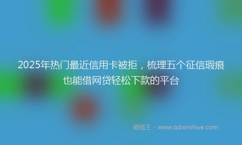 2025年热门最近信用卡被拒，梳理五个征信瑕疵也能借网贷轻松下款的平台