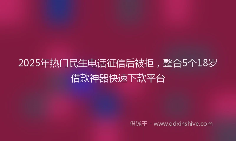 2025年热门民生电话征信后被拒，整合5个18岁借款神器快速下款平台