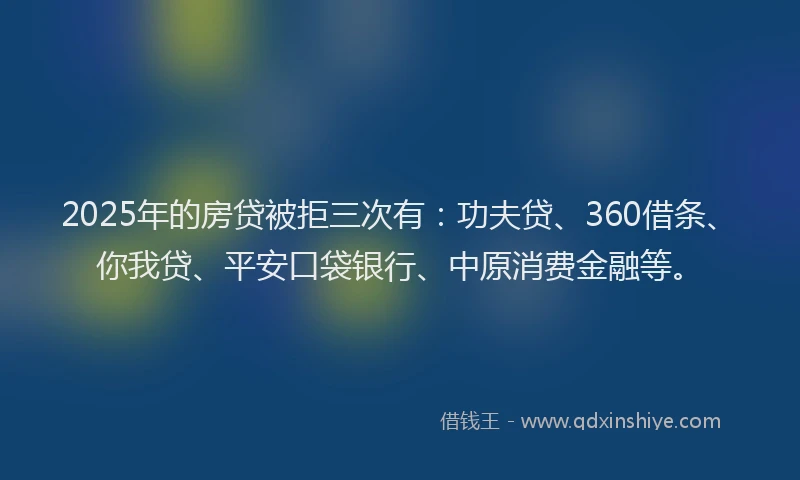 2025年的房贷被拒三次有：功夫贷、360借条、你我贷、平安口袋银行、中原消费金融等。