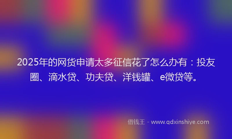 2025年的网货申请太多征信花了怎么办有：投友圈、滴水贷、功夫贷、洋钱罐、e微贷等。