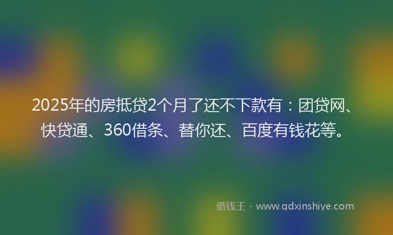 2025年的房抵贷2个月了还不下款有：团贷网、快贷通、360借条、替你还、百度有钱花等。