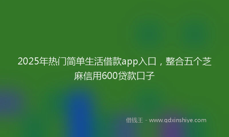 2025年热门简单生活借款app入口，整合五个芝麻信用600贷款口子