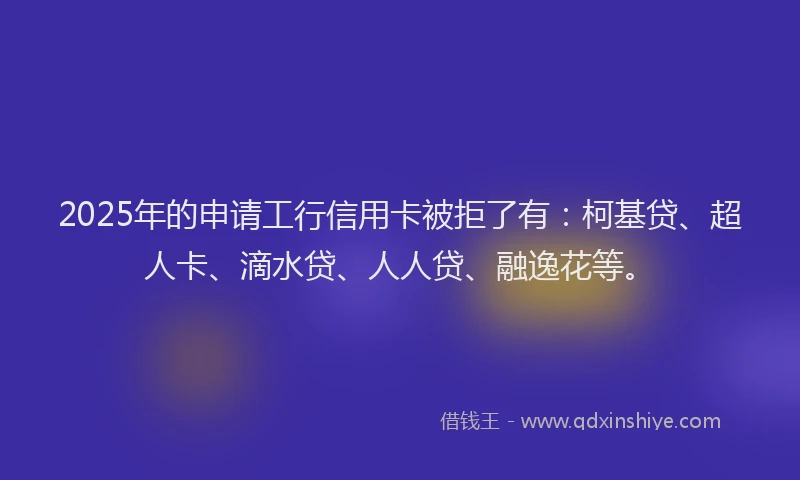 2025年的申请工行信用卡被拒了有：柯基贷、超人卡、滴水贷、人人贷、融逸花等。