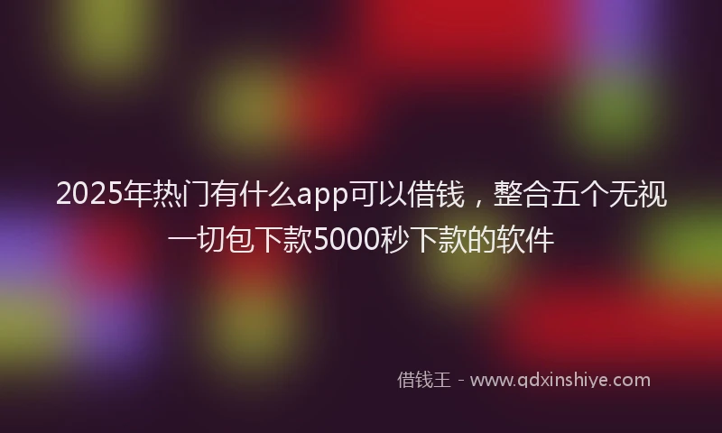 2025年热门有什么app可以借钱，整合五个无视一切包下款5000秒下款的软件