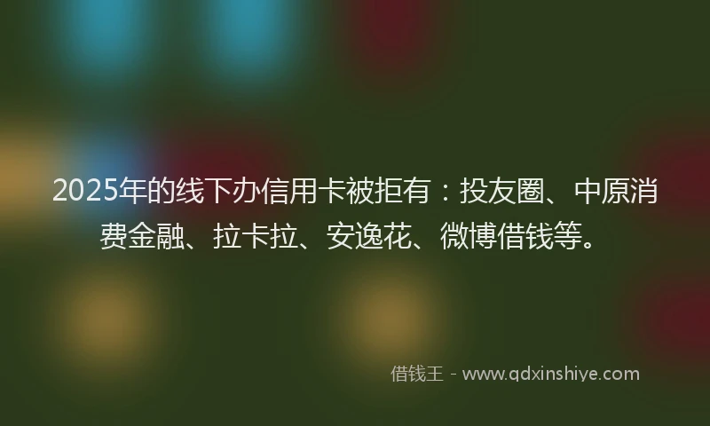 2025年的线下办信用卡被拒有：投友圈、中原消费金融、拉卡拉、安逸花、微博借钱等。