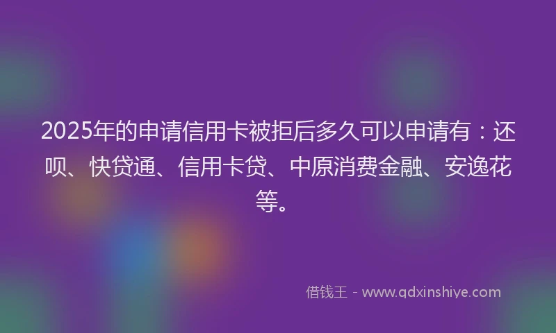 2025年的申请信用卡被拒后多久可以申请有：还呗、快贷通、信用卡贷、中原消费金融、安逸花等。