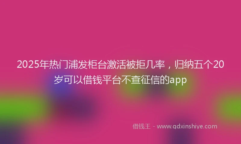 2025年热门浦发柜台激活被拒几率，归纳五个20岁可以借钱平台不查征信的app