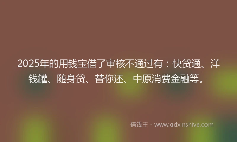 2025年的用钱宝借了审核不通过有：快贷通、洋钱罐、随身贷、替你还、中原消费金融等。