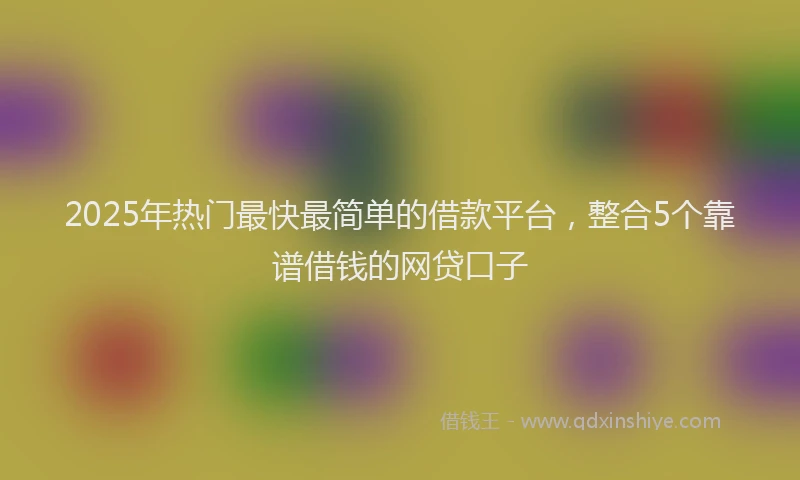 2025年热门最快最简单的借款平台，整合5个靠谱借钱的网贷口子