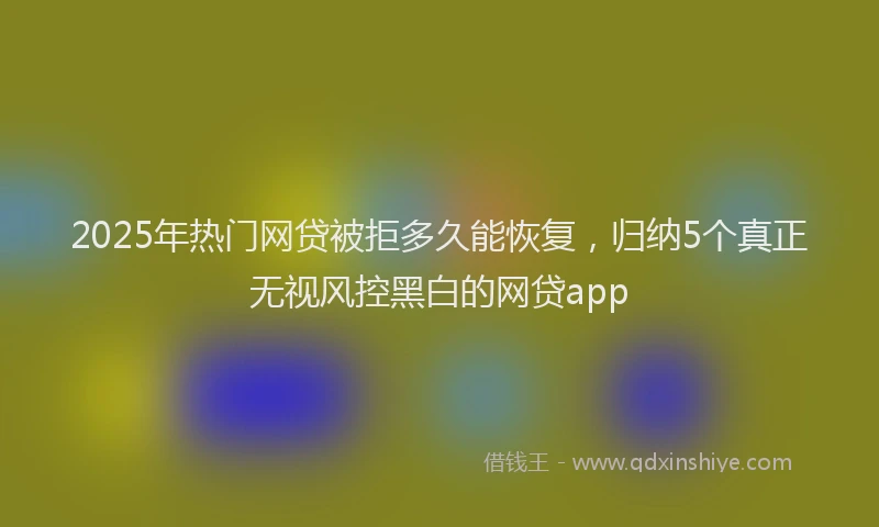 2025年热门网贷被拒多久能恢复，归纳5个真正无视风控黑白的网贷app