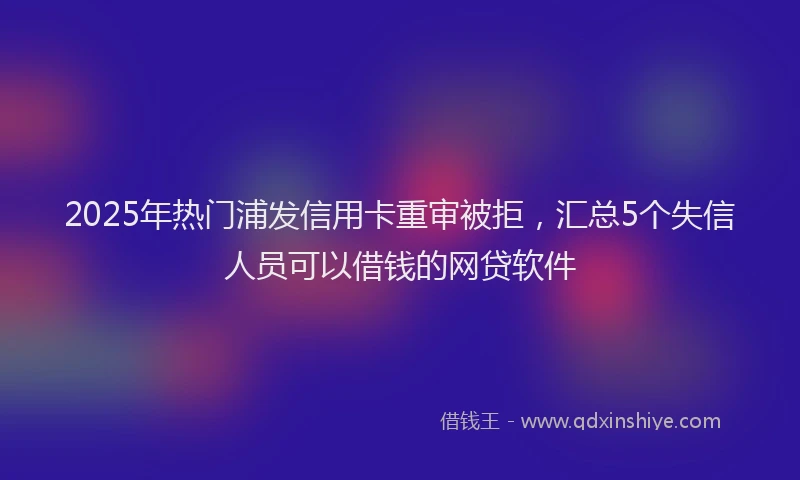 2025年热门浦发信用卡重审被拒，汇总5个失信人员可以借钱的网贷软件