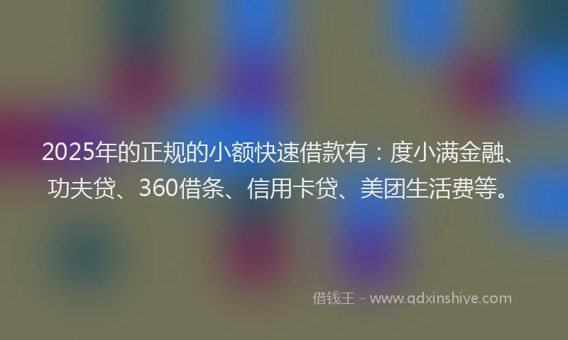 2025年的正规的小额快速借款有：度小满金融、功夫贷、360借条、信用卡贷、美团生活费等。