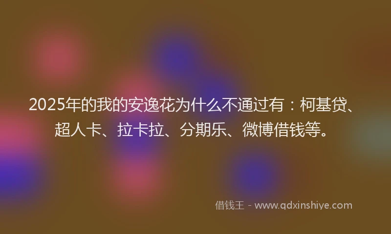 2025年的我的安逸花为什么不通过有：柯基贷、超人卡、拉卡拉、分期乐、微博借钱等。