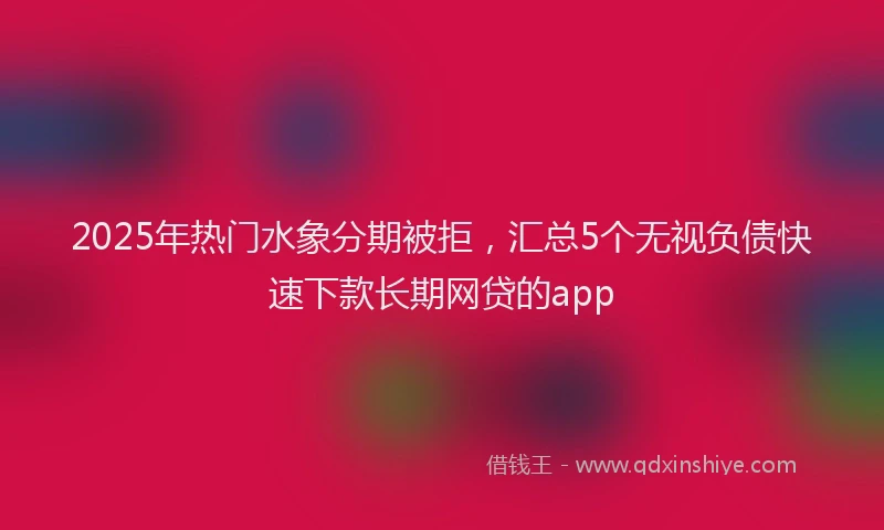 2025年热门水象分期被拒，汇总5个无视负债快速下款长期网贷的app