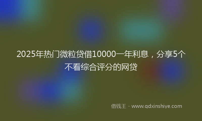 2025年热门微粒贷借10000一年利息，分享5个不看综合评分的网贷