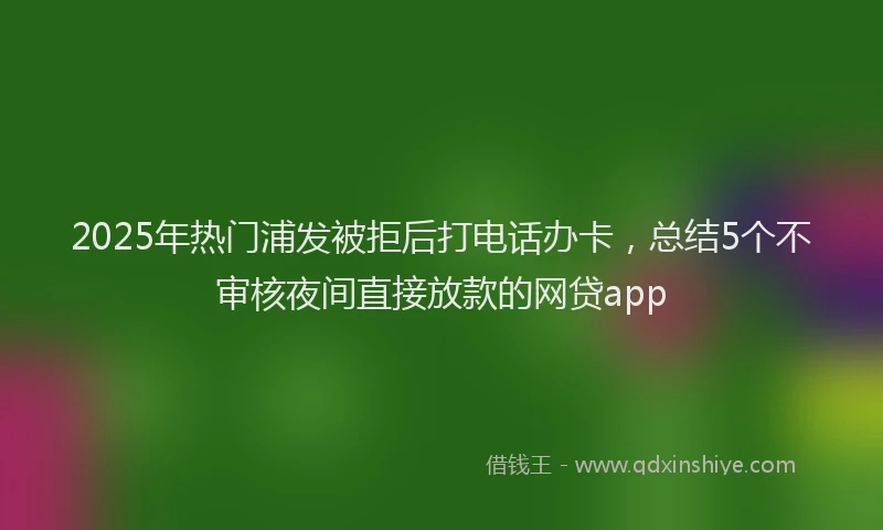 2025年热门浦发被拒后打电话办卡，总结5个不审核夜间直接放款的网贷app