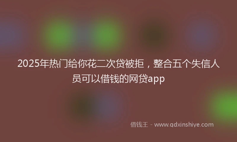 2025年热门给你花二次贷被拒，整合五个失信人员可以借钱的网贷app