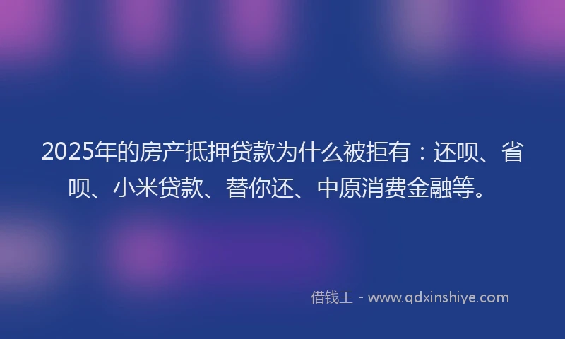 2025年的房产抵押贷款为什么被拒有：还呗、省呗、小米贷款、替你还、中原消费金融等。