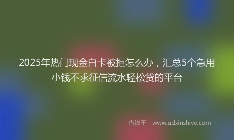 2025年热门现金白卡被拒怎么办，汇总5个急用小钱不求征信流水轻松贷的平台