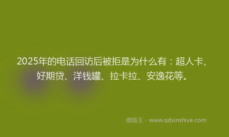 2025年的电话回访后被拒是为什么有：超人卡、好期贷、洋钱罐、拉卡拉、安逸花等。