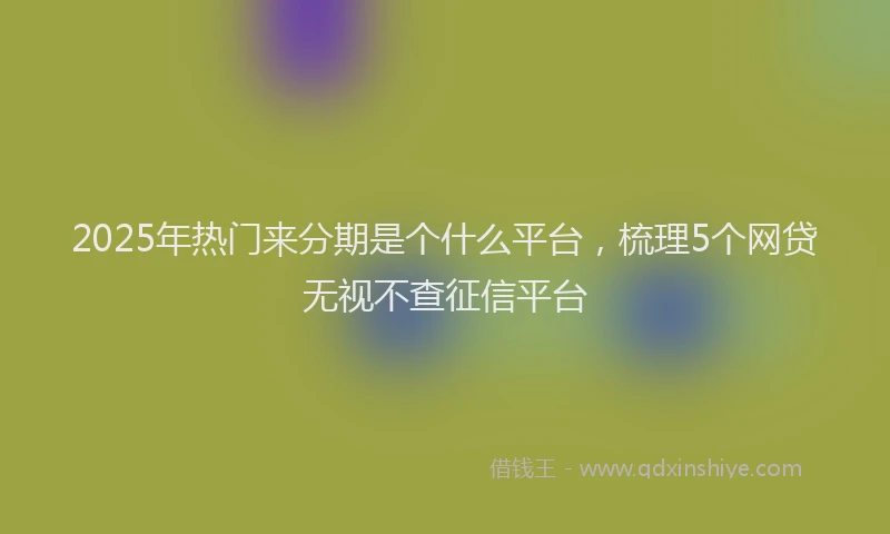 2025年热门来分期是个什么平台，梳理5个网贷无视不查征信平台