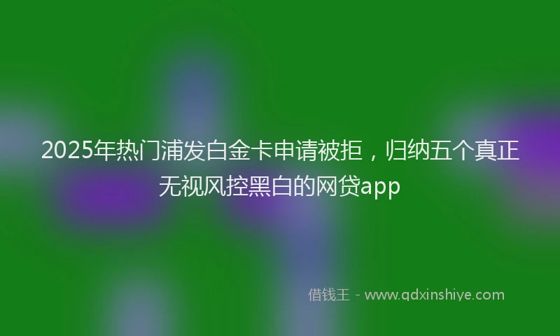 2025年热门浦发白金卡申请被拒，归纳五个真正无视风控黑白的网贷app